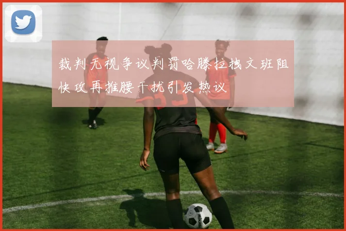 裁判无视争议判罚哈滕拉拽文班阻快攻再推腰干扰引发热议