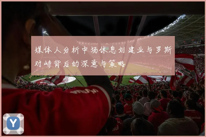 媒体人分析中场休息刘建业与罗斯对峙背后的深意与策略